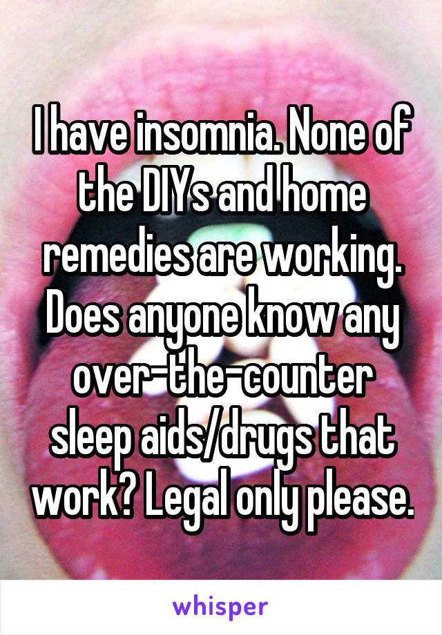 I have insomnia. None of the DIYs and home remedies are working. Does anyone know any over-the-counter sleep aids/drugs that work? Legal only please.