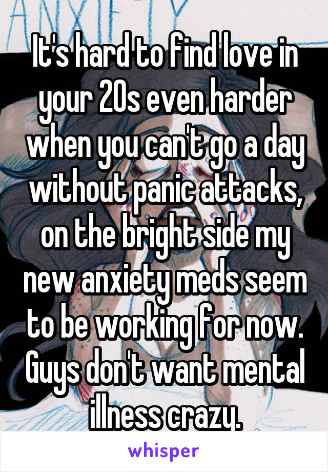 It's hard to find love in your 20s even harder when you can't go a day without panic attacks, on the bright side my new anxiety meds seem to be working for now. Guys don't want mental illness crazy.