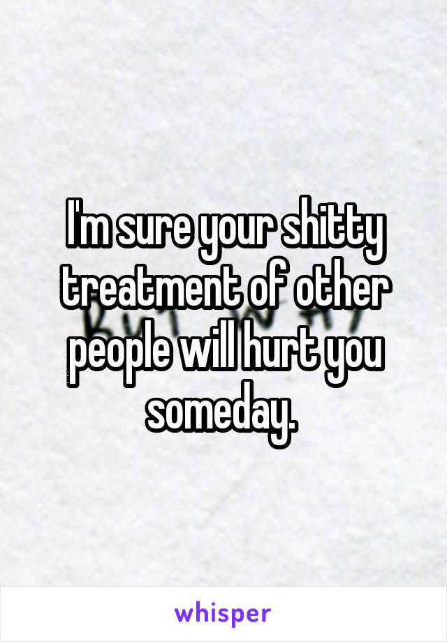 I'm sure your shitty treatment of other people will hurt you someday. 