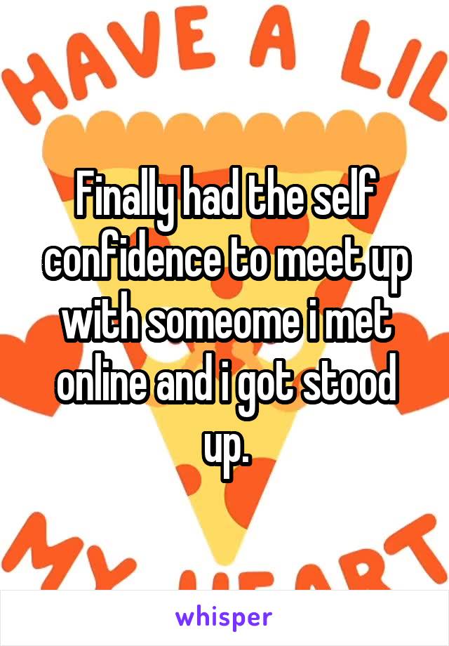 Finally had the self confidence to meet up with someome i met online and i got stood up.