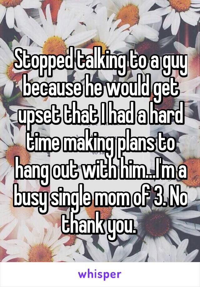 Stopped talking to a guy because he would get upset that I had a hard time making plans to hang out with him...I'm a busy single mom of 3. No thank you. 