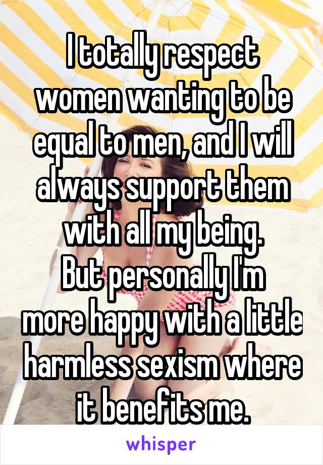 I totally respect women wanting to be equal to men, and I will always support them with all my being.
But personally I'm more happy with a little harmless sexism where it benefits me.