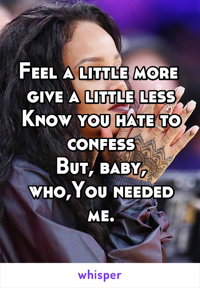 Feel a little more  give a little less
Know you hate to confess
But, baby, who,You needed me.