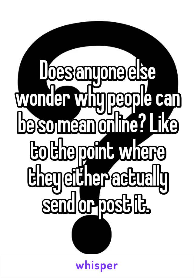 Does anyone else wonder why people can be so mean online? Like to the point where they either actually send or post it. 