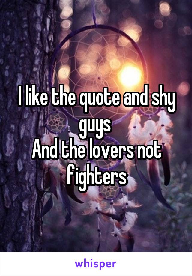 I like the quote and shy guys 
And the lovers not fighters