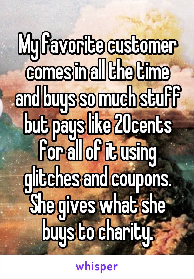 My favorite customer comes in all the time and buys so much stuff but pays like 20cents for all of it using glitches and coupons. She gives what she buys to charity.