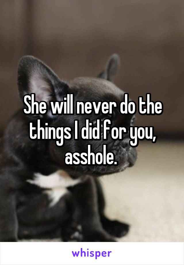 She will never do the things I did for you, asshole. 