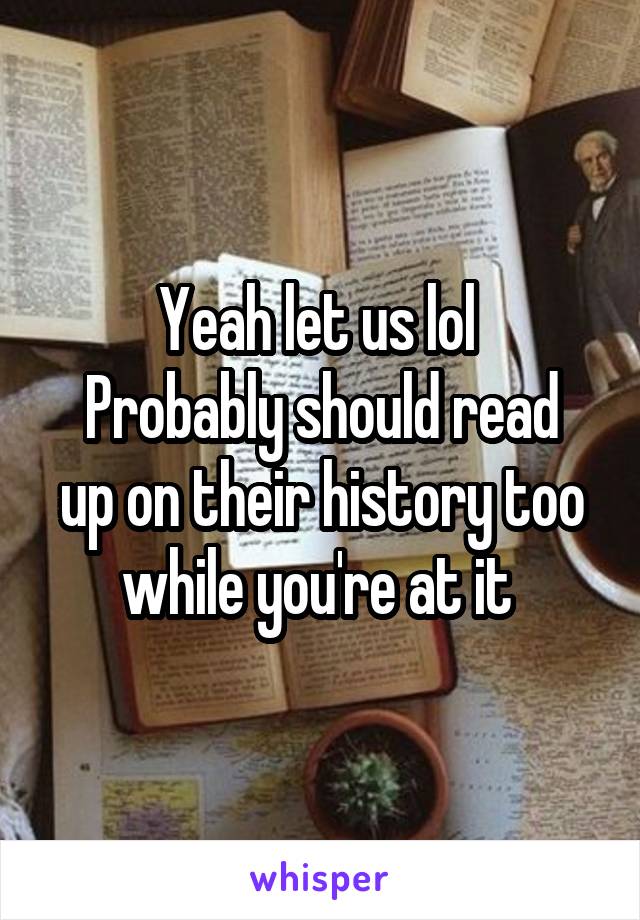 Yeah let us lol 
Probably should read up on their history too while you're at it 