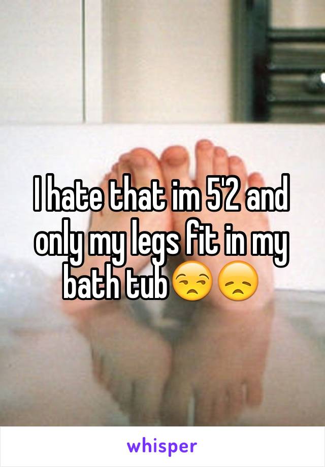 I hate that im 5'2 and only my legs fit in my bath tub😒😞