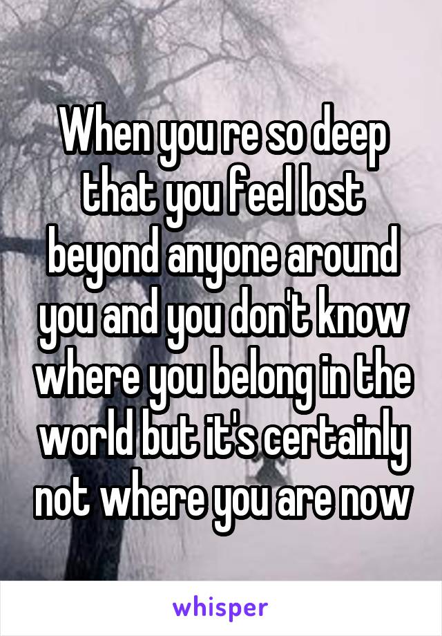 When you re so deep that you feel lost beyond anyone around you and you don't know where you belong in the world but it's certainly not where you are now