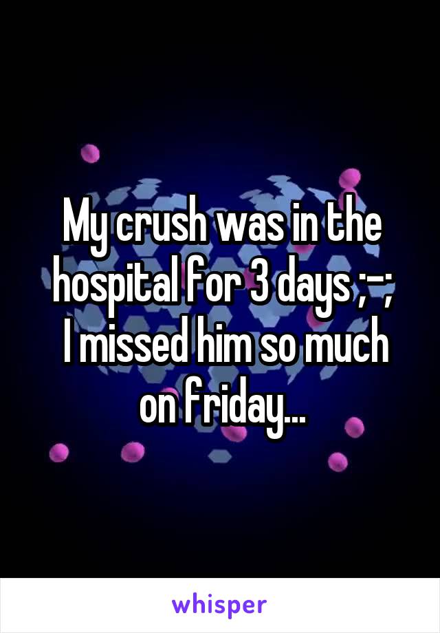 My crush was in the hospital for 3 days ;-;
 I missed him so much on friday...