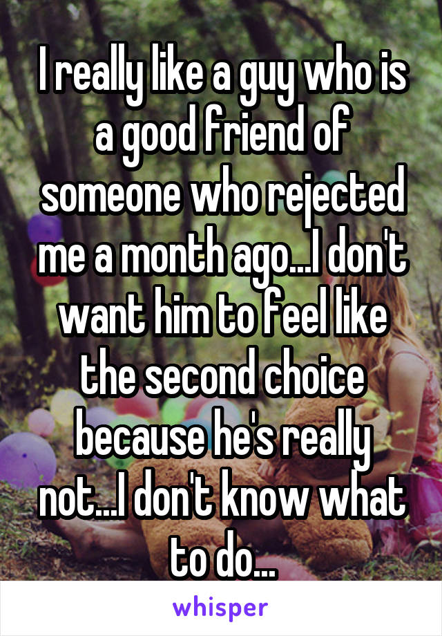 I really like a guy who is a good friend of someone who rejected me a month ago...I don't want him to feel like the second choice because he's really not...I don't know what to do...