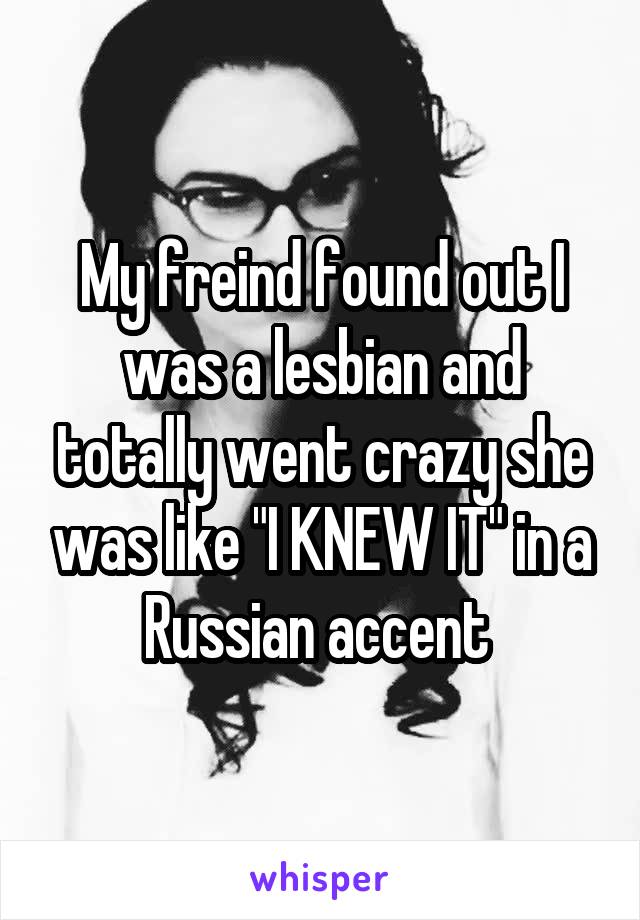 My freind found out I was a lesbian and totally went crazy she was like "I KNEW IT" in a Russian accent 