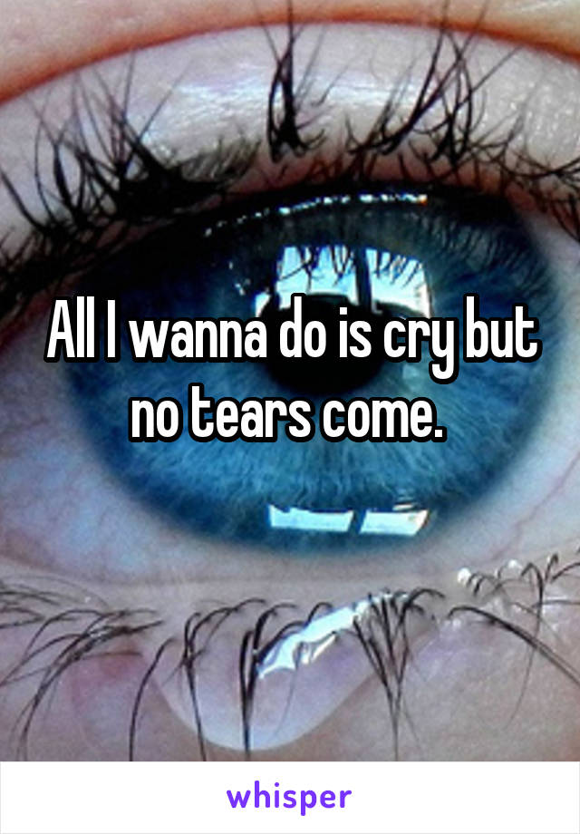 All I wanna do is cry but no tears come. 
