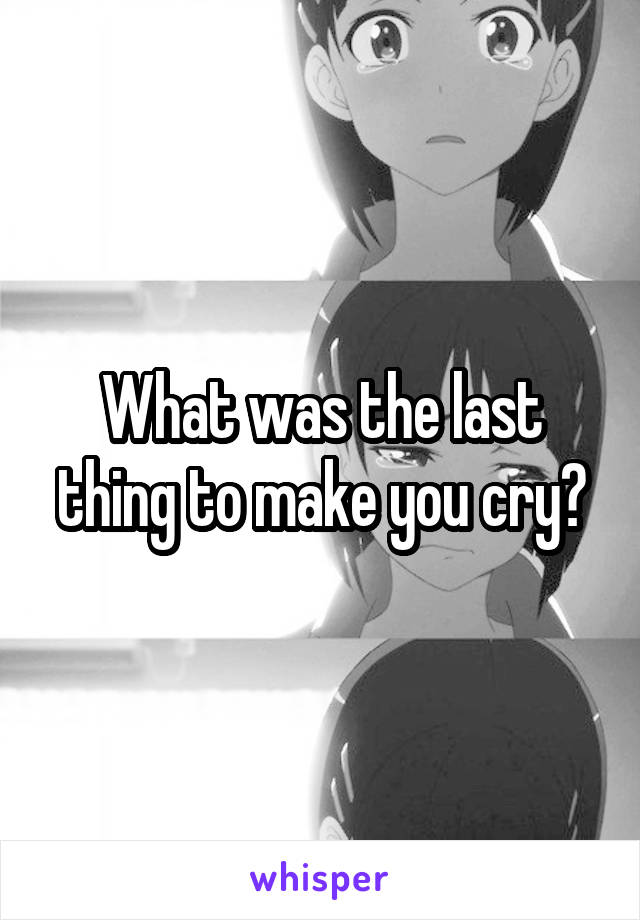 What was the last thing to make you cry?