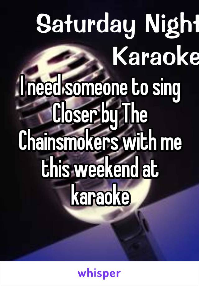 I need someone to sing Closer by The Chainsmokers with me this weekend at karaoke