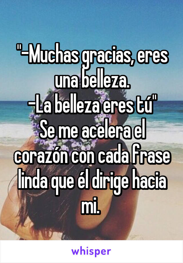 "-Muchas gracias, eres una belleza.
-La belleza eres tú"
Se me acelera el corazón con cada frase linda que él dirige hacia mi. 