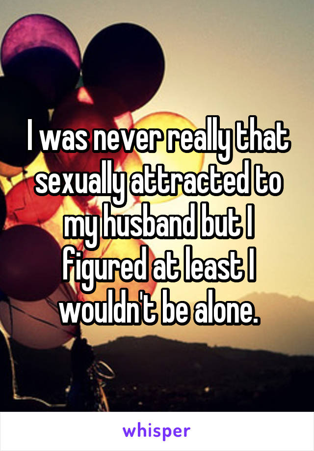 I was never really that sexually attracted to my husband but I figured at least I wouldn't be alone.