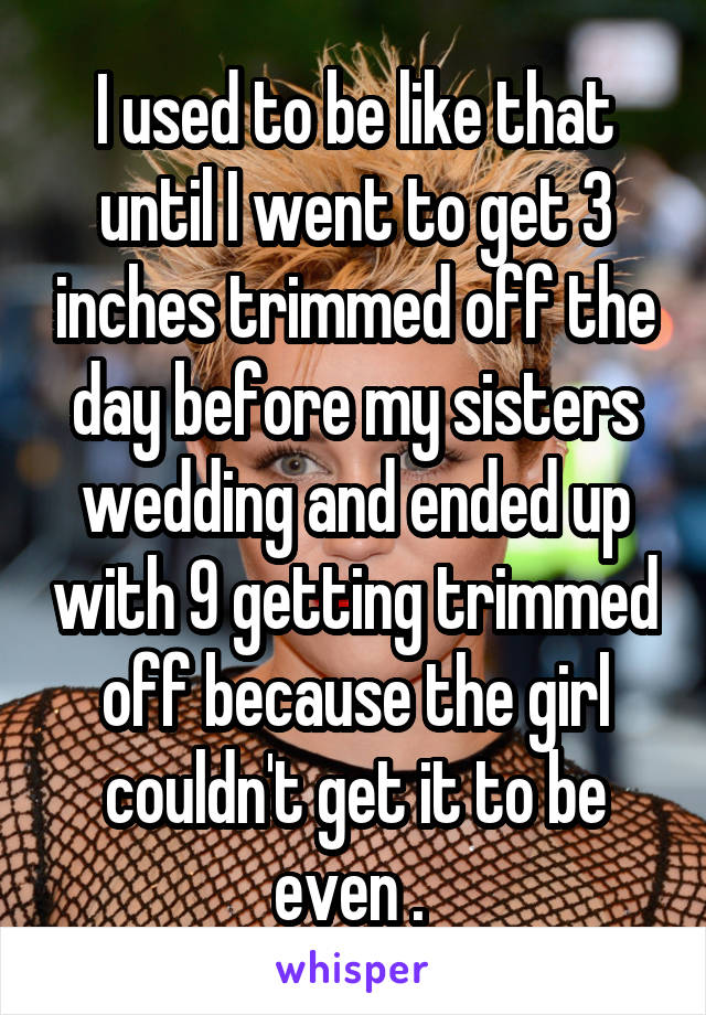 I used to be like that until I went to get 3 inches trimmed off the day before my sisters wedding and ended up with 9 getting trimmed off because the girl couldn't get it to be even . 