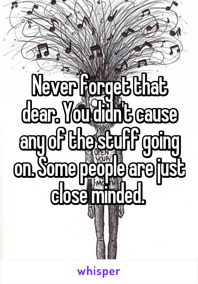 Never forget that dear. You didn't cause any of the stuff going on. Some people are just close minded. 