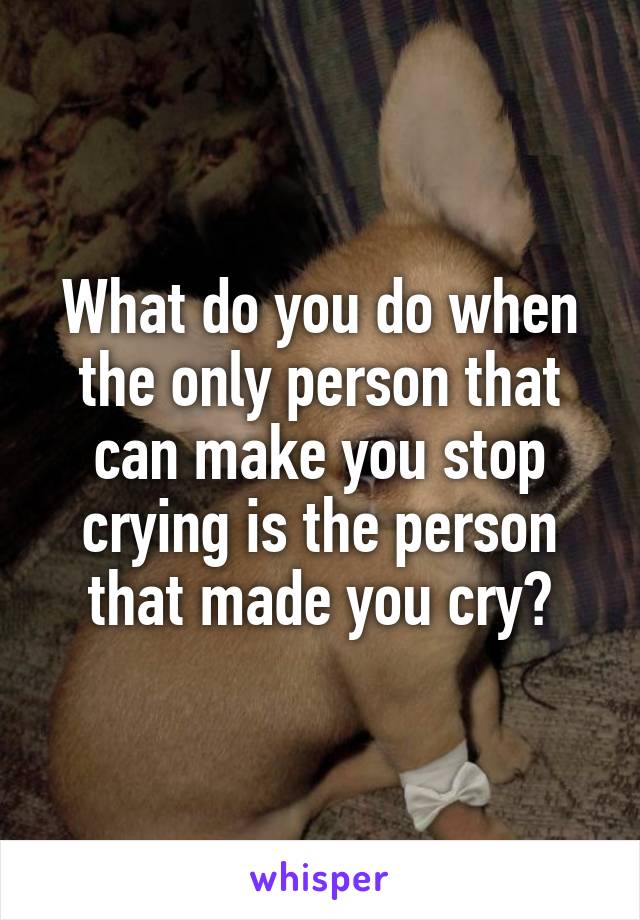 What do you do when the only person that can make you stop crying is the person that made you cry?