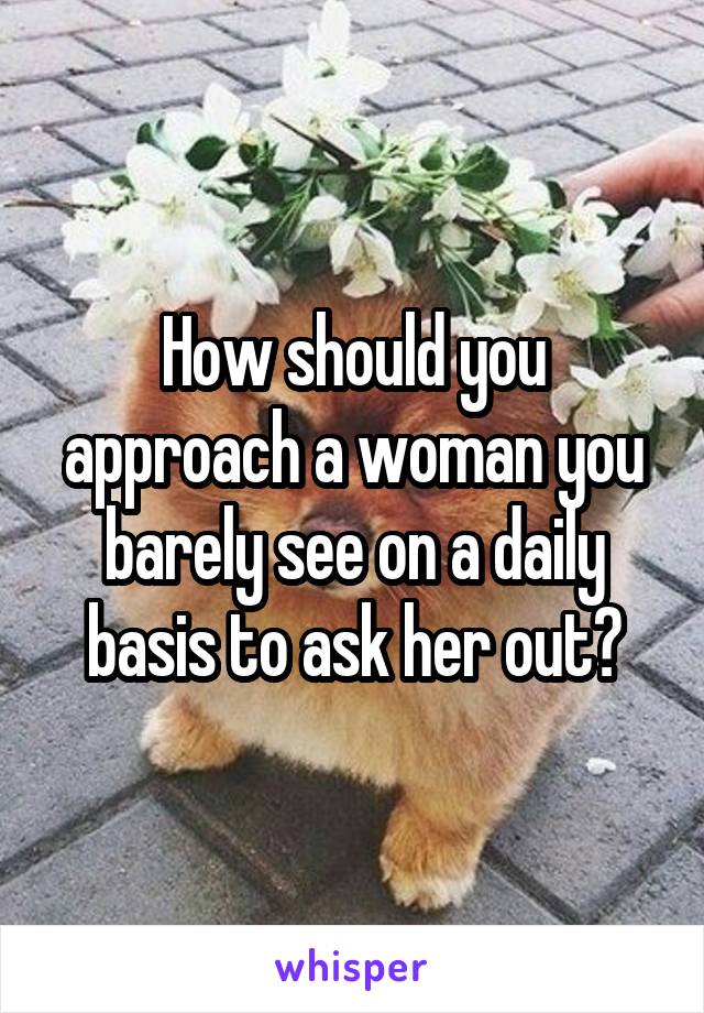 How should you approach a woman you barely see on a daily basis to ask her out?