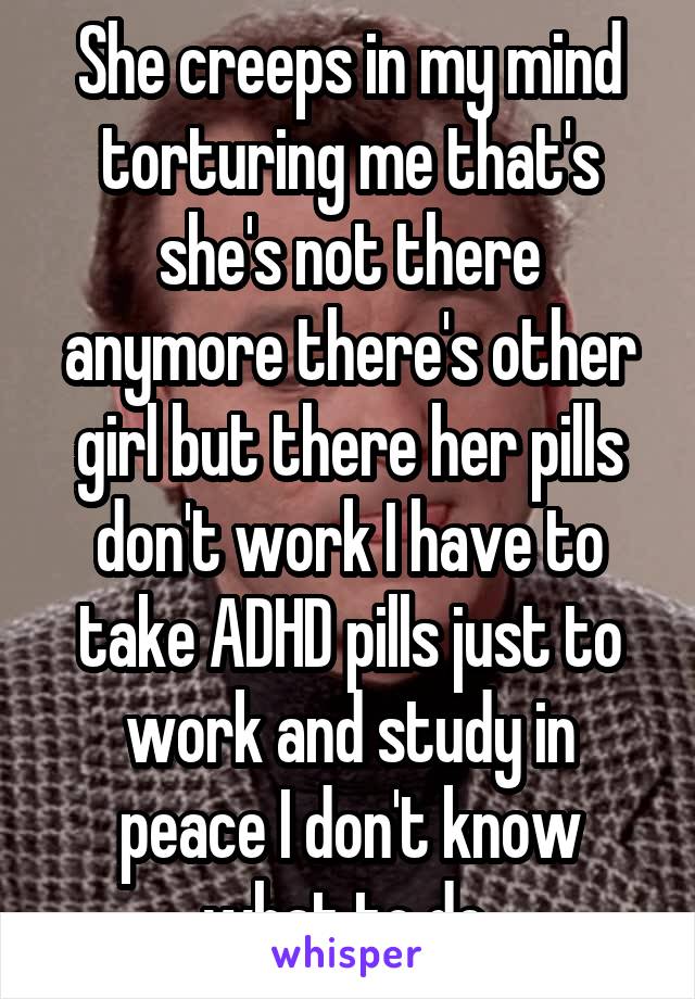 She creeps in my mind torturing me that's she's not there anymore there's other girl but there her pills don't work I have to take ADHD pills just to work and study in peace I don't know what to do 