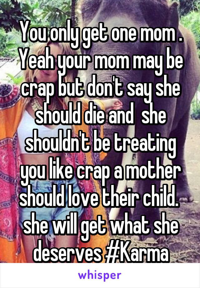 You only get one mom . Yeah your mom may be crap but don't say she should die and  she shouldn't be treating you like crap a mother should love their child.  she will get what she deserves #Karma