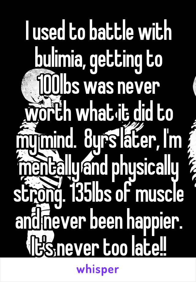 I used to battle with bulimia, getting to 100lbs was never worth what it did to my mind.  8yrs later, I'm mentally and physically strong. 135lbs of muscle and never been happier. It's never too late!!