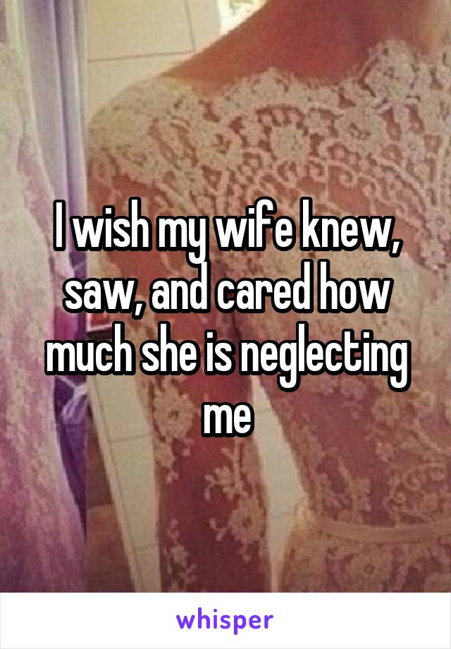 I wish my wife knew, saw, and cared how much she is neglecting me