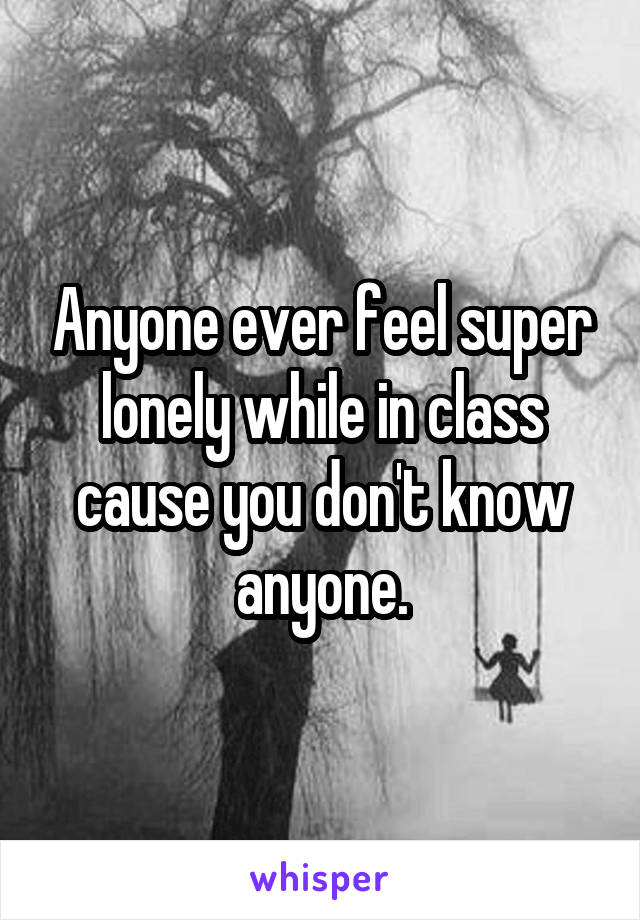 Anyone ever feel super lonely while in class cause you don't know anyone.