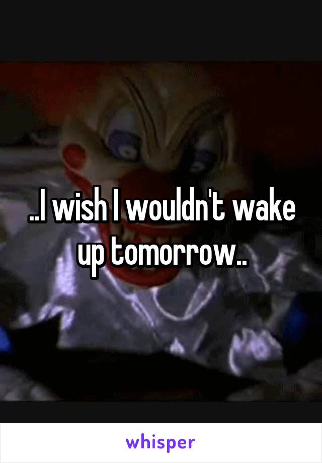 ..I wish I wouldn't wake up tomorrow..