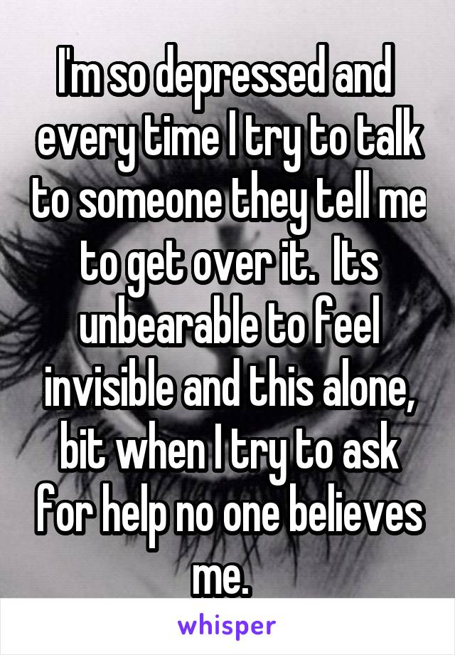 I'm so depressed and  every time I try to talk to someone they tell me to get over it.  Its unbearable to feel invisible and this alone, bit when I try to ask for help no one believes me.  