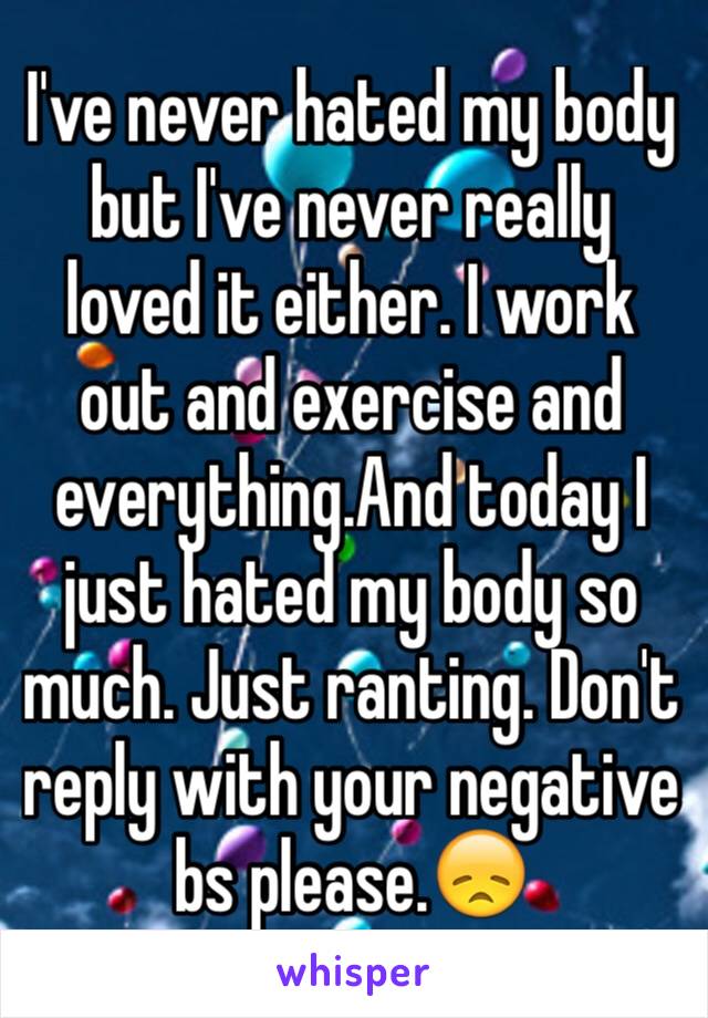 I've never hated my body but I've never really loved it either. I work out and exercise and everything.And today I just hated my body so much. Just ranting. Don't reply with your negative bs please.😞