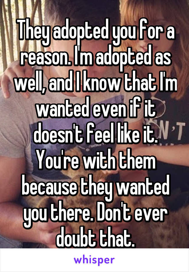 They adopted you for a reason. I'm adopted as well, and I know that I'm wanted even if it doesn't feel like it. You're with them because they wanted you there. Don't ever doubt that.