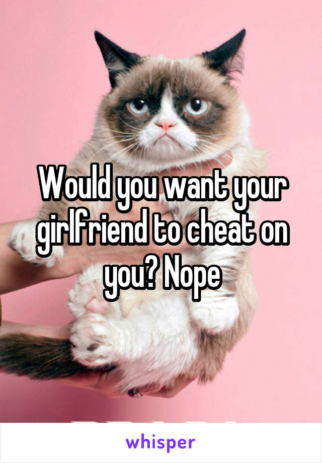 Would you want your girlfriend to cheat on you? Nope