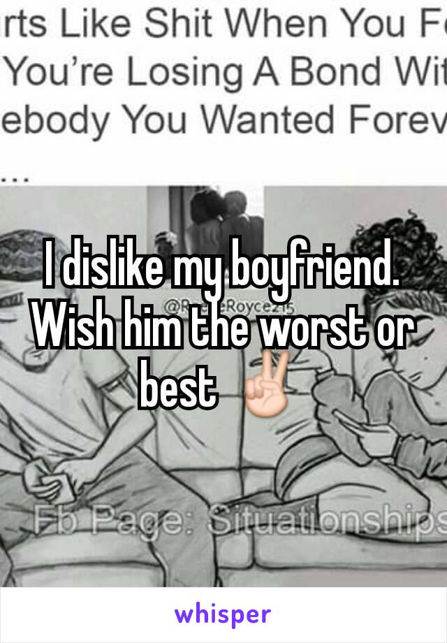 I dislike my boyfriend. Wish him the worst or best ✌