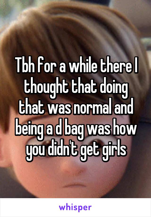 Tbh for a while there I thought that doing that was normal and being a d bag was how you didn't get girls