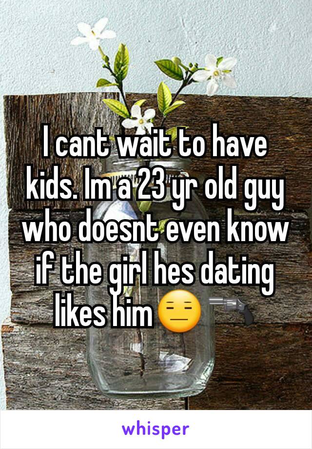 I cant wait to have kids. Im a 23 yr old guy who doesnt even know if the girl hes dating likes him😑🔫