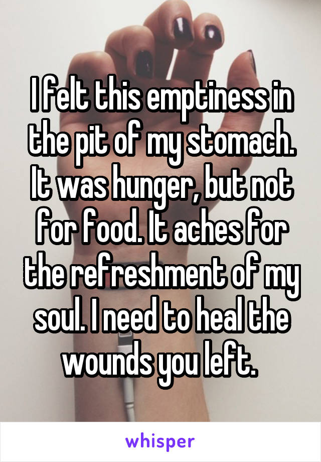 I felt this emptiness in the pit of my stomach. It was hunger, but not for food. It aches for the refreshment of my soul. I need to heal the wounds you left. 