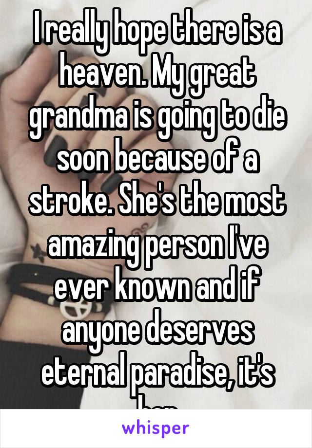 I really hope there is a heaven. My great grandma is going to die soon because of a stroke. She's the most amazing person I've ever known and if anyone deserves eternal paradise, it's her