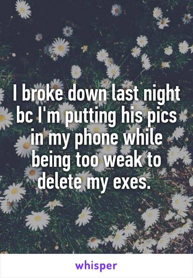 I broke down last night bc I'm putting his pics in my phone while being too weak to delete my exes. 