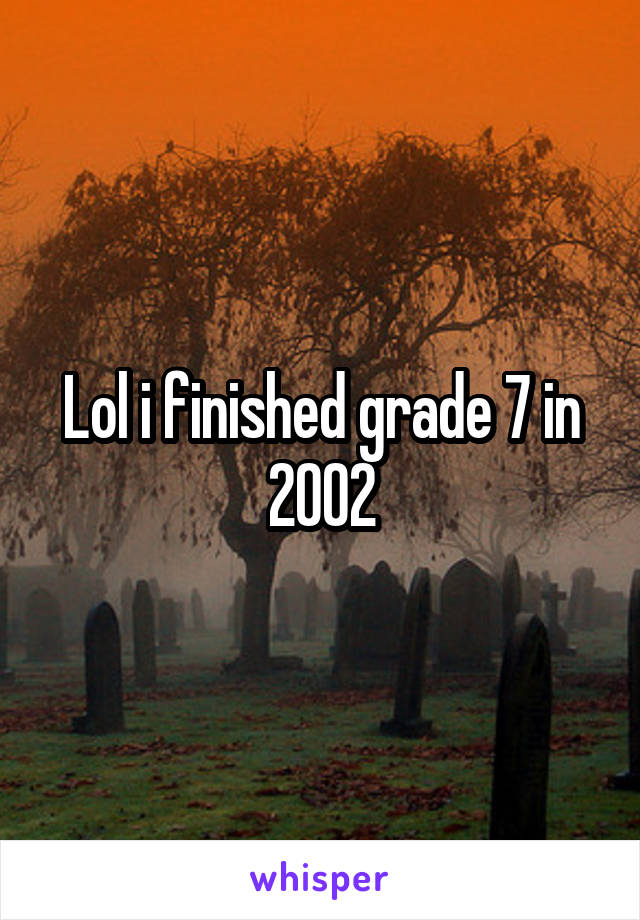 Lol i finished grade 7 in 2002