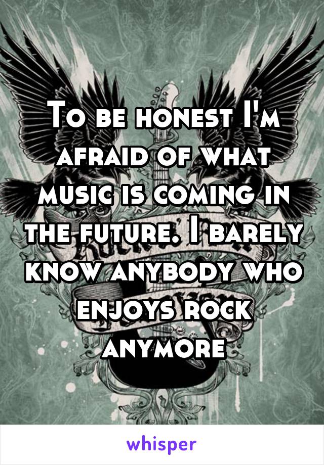 To be honest I'm afraid of what music is coming in the future. I barely know anybody who enjoys rock anymore