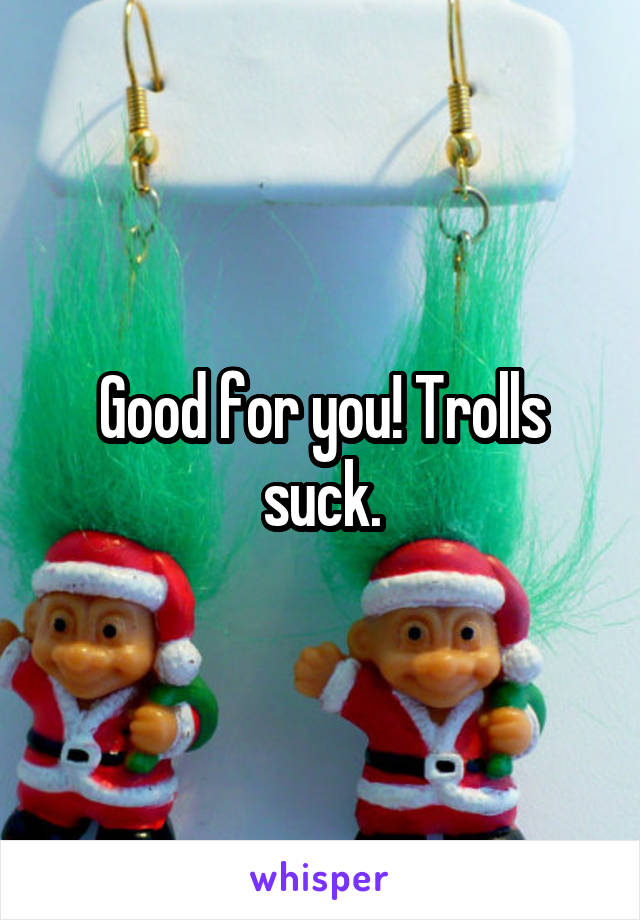 Good for you! Trolls suck.