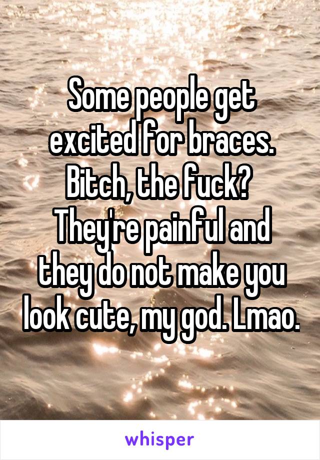 Some people get excited for braces. Bitch, the fuck? 
They're painful and they do not make you look cute, my god. Lmao. 