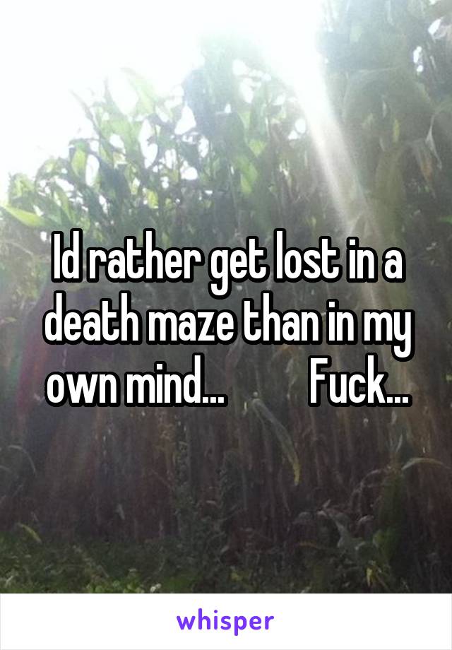 Id rather get lost in a death maze than in my own mind...          Fuck...