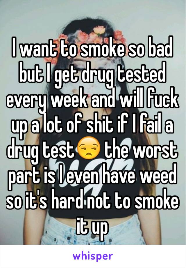 I want to smoke so bad but I get drug tested every week and will fuck up a lot of shit if I fail a drug test😒 the worst part is I even have weed so it's hard not to smoke it up