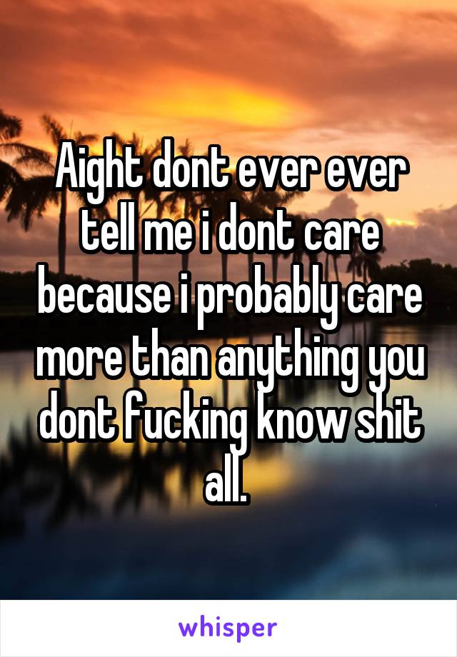 Aight dont ever ever tell me i dont care because i probably care more than anything you dont fucking know shit all. 