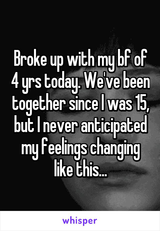 Broke up with my bf of 4 yrs today. We've been together since I was 15, but I never anticipated my feelings changing like this...